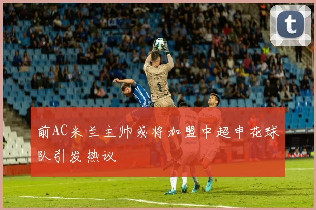 前AC米兰主帅或将加盟中超申花球队引发热议