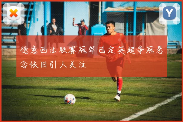 德意西法联赛冠军已定英超争冠悬念依旧引人关注