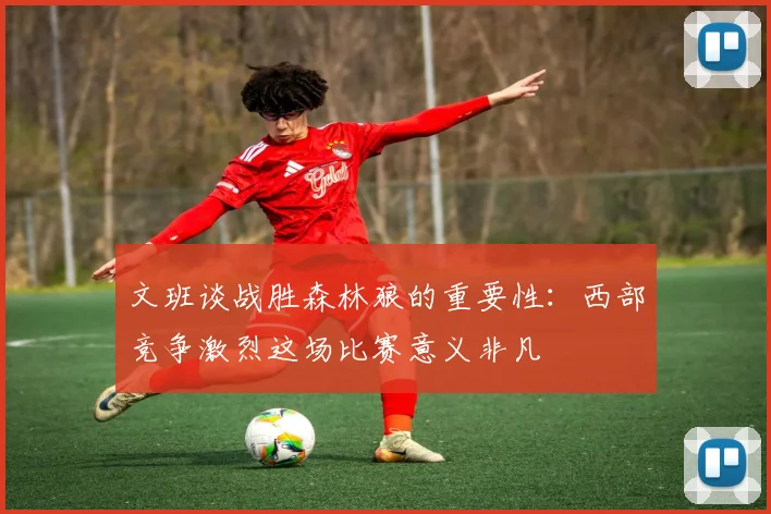 文班谈战胜森林狼的重要性：西部竞争激烈这场比赛意义非凡