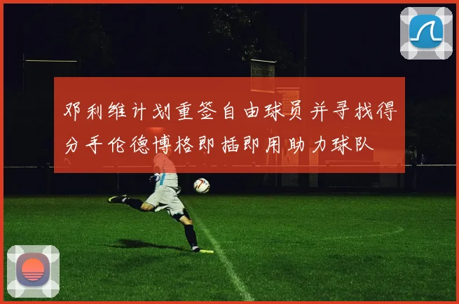邓利维计划重签自由球员并寻找得分手伦德博格即插即用助力球队