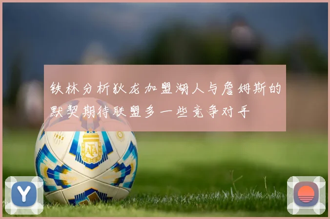 铁林分析狄龙加盟湖人与詹姆斯的默契期待联盟多一些竞争对手