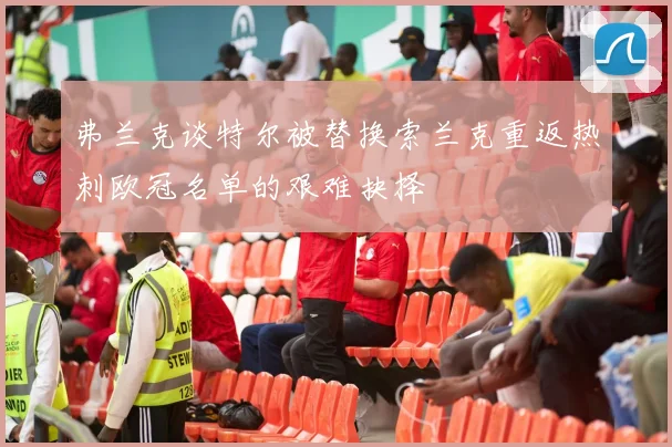弗兰克谈特尔被替换索兰克重返热刺欧冠名单的艰难抉择