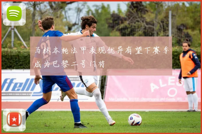马林本轮法甲表现优异有望下赛季成为巴黎二号门将