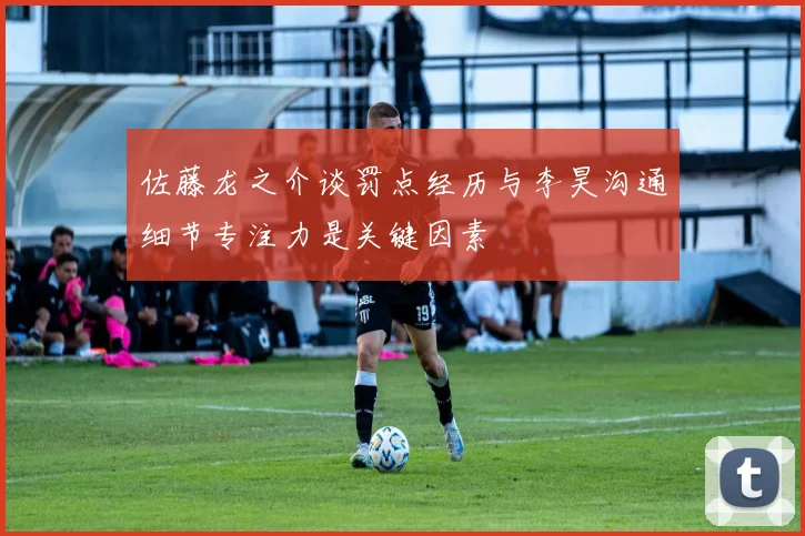 佐藤龙之介谈罚点经历与李昊沟通细节专注力是关键因素