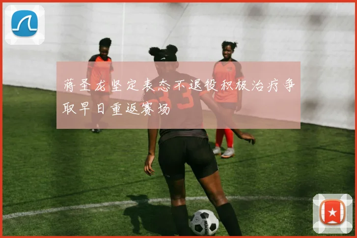 蒋圣龙坚定表态不退役积极治疗争取早日重返赛场