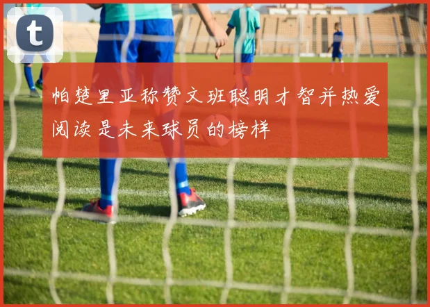 帕楚里亚称赞文班聪明才智并热爱阅读是未来球员的榜样