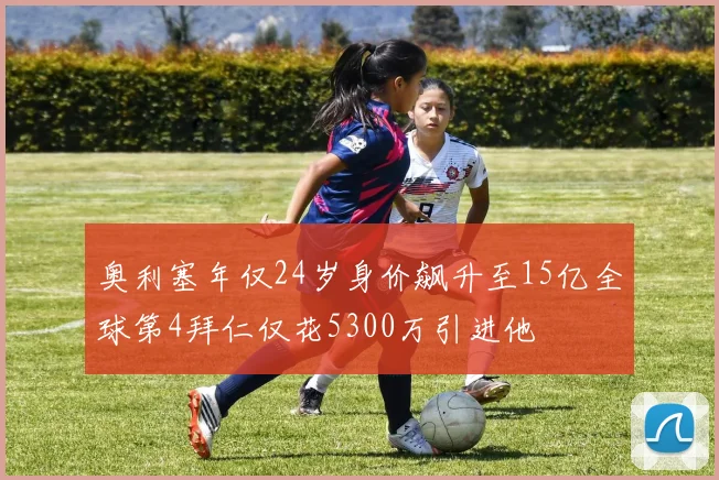 奥利塞年仅24岁身价飙升至15亿全球第4拜仁仅花5300万引进他