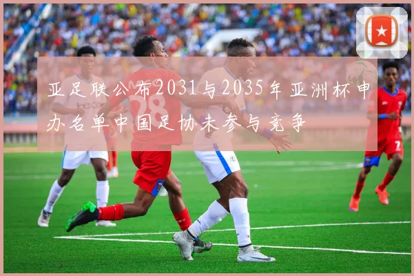 亚足联公布2031与2035年亚洲杯申办名单中国足协未参与竞争